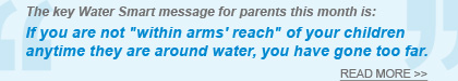 The key Water Smart message for parents this month is - If you are not within arms reach of your children anytime they are around water, you have gone too far. - READ MORE