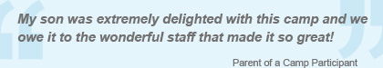 My son was extremely delighted with this camp and we owe it to the wonderfull staff that made it so great!. - Parent of a Camp Participant