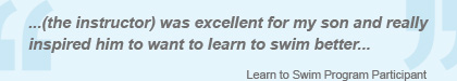 ...(the instructor) was excellent for my son and really inspired him to want to learn to swim better... - Learn to Swim Program Participant