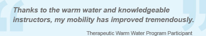 Thanks to the warm water and knowledgeable instructors, my mobility has improved tremendously. - Therapeutic Warm Water Program Participant